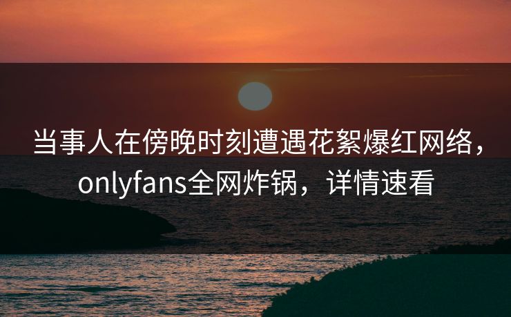 当事人在傍晚时刻遭遇花絮爆红网络，onlyfans全网炸锅，详情速看