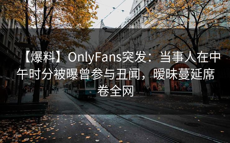 【爆料】OnlyFans突发：当事人在中午时分被曝曾参与丑闻，暧昧蔓延席卷全网