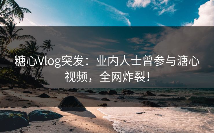 糖心Vlog突发:业内人士曾参与溏心视频,全网炸裂! 糖心Vlog突发:业内人士曾参与溏心视频,全网炸裂!