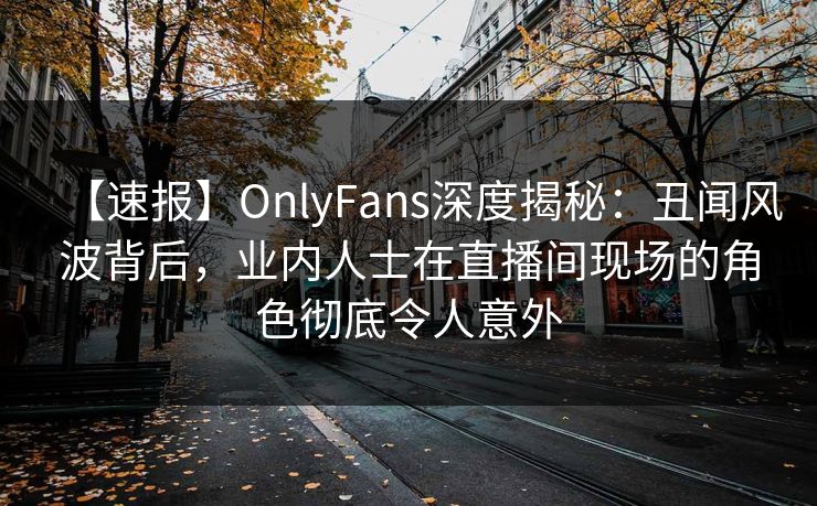 【速报】OnlyFans深度揭秘：丑闻风波背后，业内人士在直播间现场的角色彻底令人意外