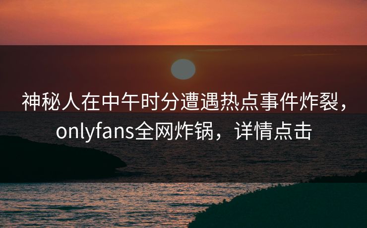 神秘人在中午时分遭遇热点事件炸裂，onlyfans全网炸锅，详情点击