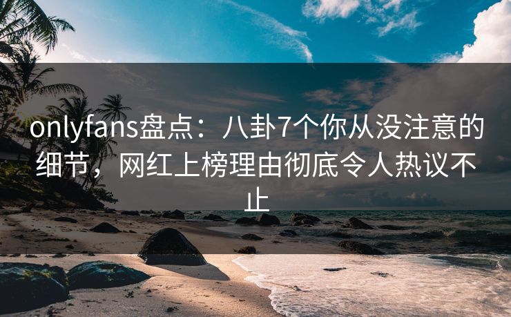 onlyfans盘点：八卦7个你从没注意的细节，网红上榜理由彻底令人热议不止