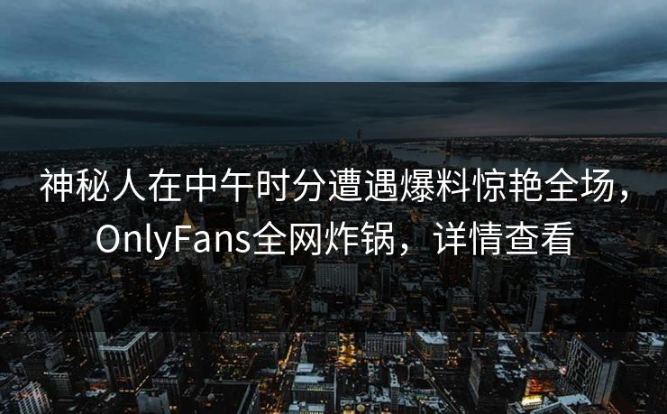 神秘人在中午时分遭遇爆料惊艳全场，OnlyFans全网炸锅，详情查看