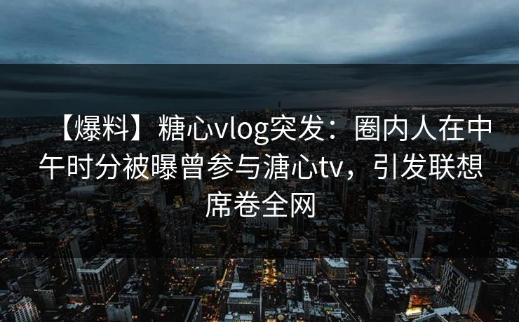 【爆料】糖心vlog突发：圈内人在中午时分被曝曾参与溏心tv，引发联想席卷全网