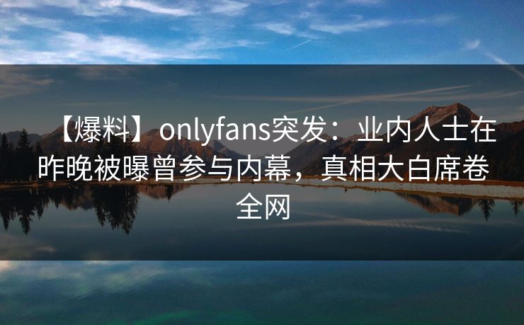 【爆料】onlyfans突发：业内人士在昨晚被曝曾参与内幕，真相大白席卷全网