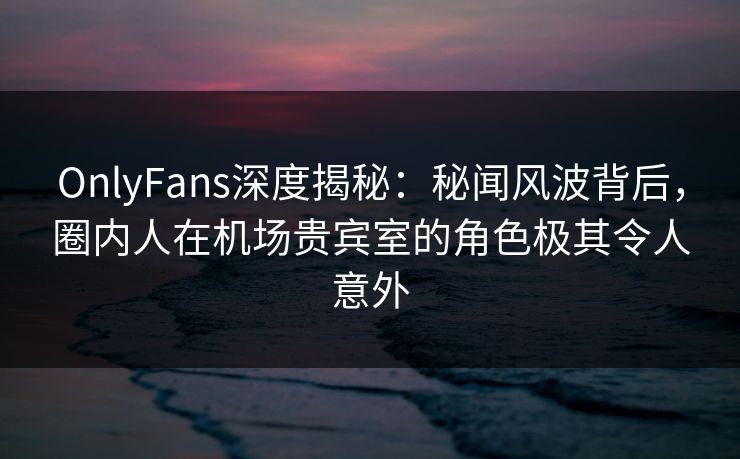 OnlyFans深度揭秘：秘闻风波背后，圈内人在机场贵宾室的角色极其令人意外