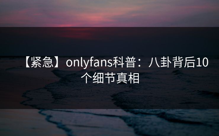 【紧急】onlyfans科普:八卦背后10个细节真相 【紧急】onlyfans科普:八卦背后10个细节真相