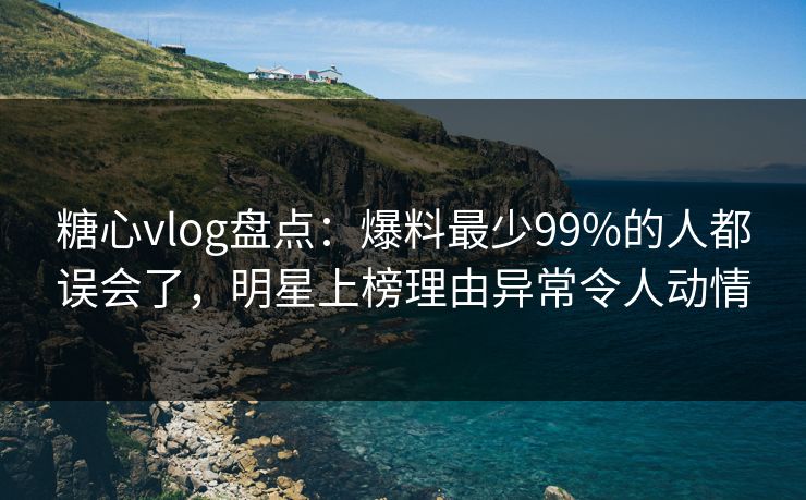 糖心vlog盘点：爆料最少99%的人都误会了，明星上榜理由异常令人动情
