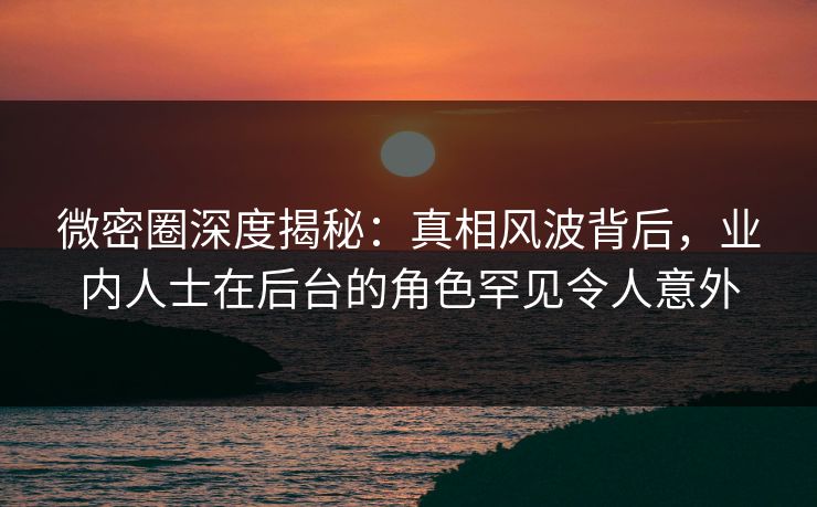 微密圈深度揭秘：真相风波背后，业内人士在后台的角色罕见令人意外