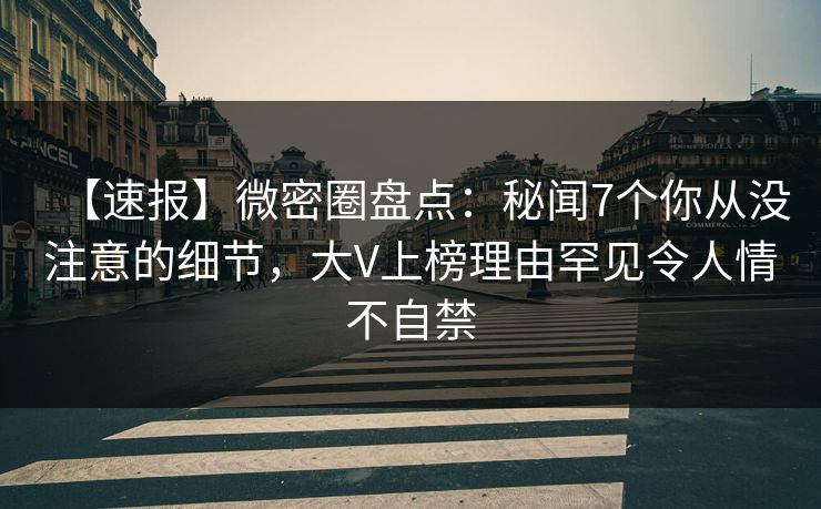 【速报】微密圈盘点：秘闻7个你从没注意的细节，大V上榜理由罕见令人情不自禁