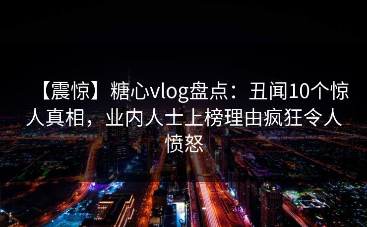 【震惊】糖心vlog盘点：丑闻10个惊人真相，业内人士上榜理由疯狂令人愤怒