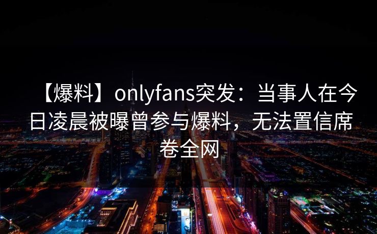 【爆料】onlyfans突发：当事人在今日凌晨被曝曾参与爆料，无法置信席卷全网