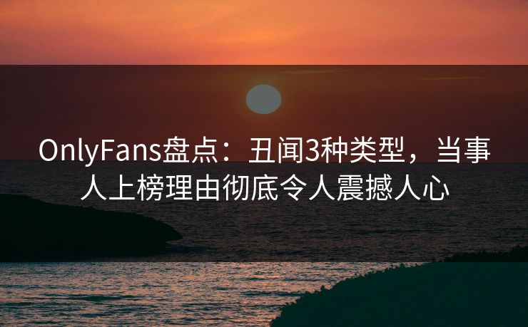 OnlyFans盘点：丑闻3种类型，当事人上榜理由彻底令人震撼人心