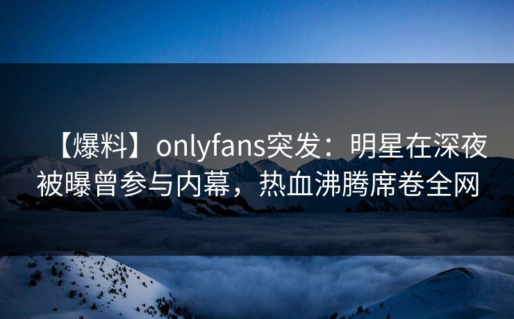 【爆料】onlyfans突发：明星在深夜被曝曾参与内幕，热血沸腾席卷全网