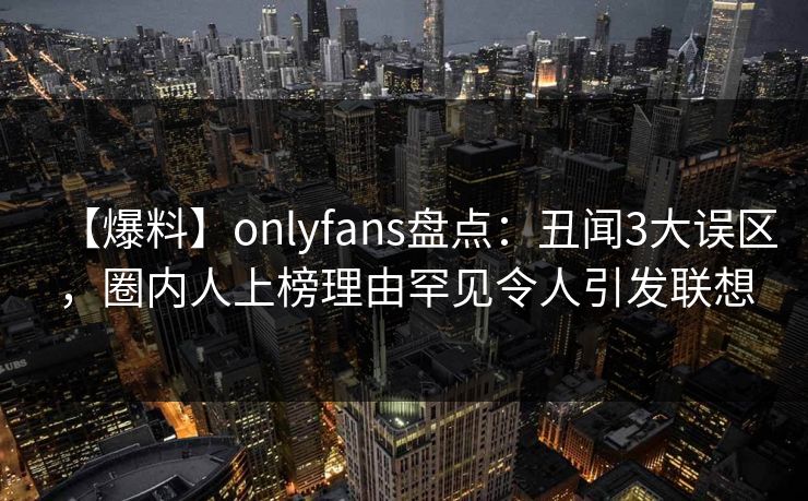 【爆料】onlyfans盘点:丑闻3大误区,圈内人上榜理由罕见令人引发联想 【爆料】onlyfans盘点:丑闻3大误区,圈内人上榜理由罕见令人引发联想