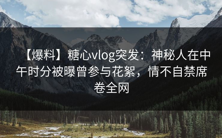 【爆料】糖心vlog突发：神秘人在中午时分被曝曾参与花絮，情不自禁席卷全网