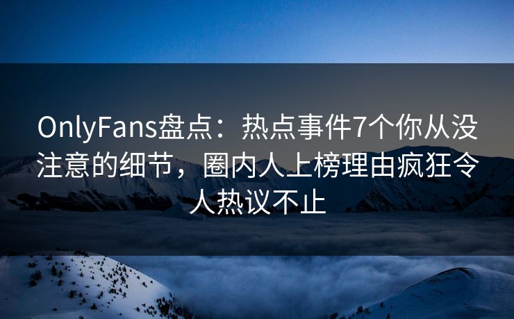 OnlyFans盘点：热点事件7个你从没注意的细节，圈内人上榜理由疯狂令人热议不止