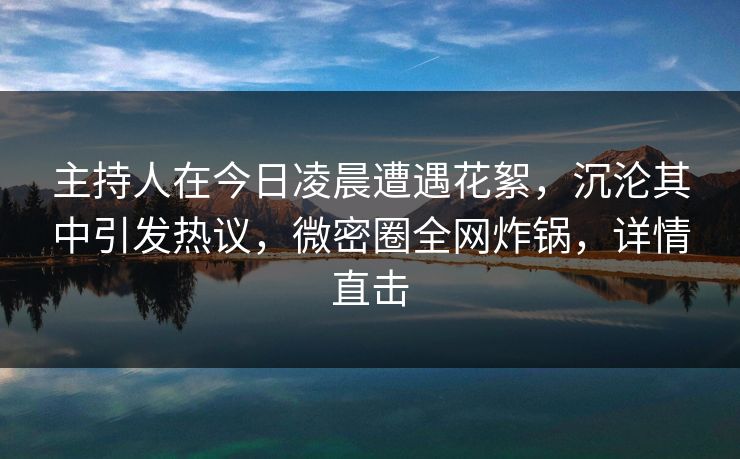主持人在今日凌晨遭遇花絮，沉沦其中引发热议，微密圈全网炸锅，详情直击