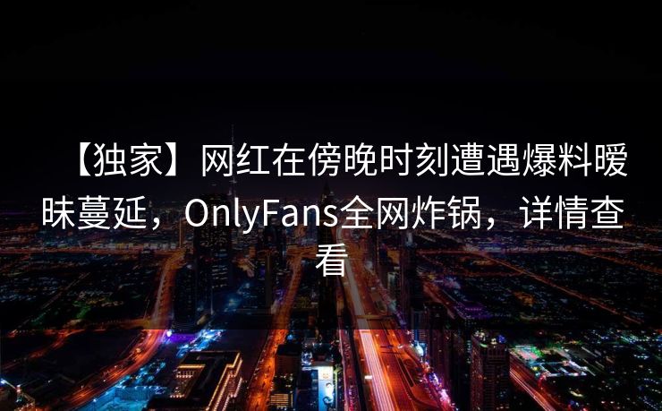 【独家】网红在傍晚时刻遭遇爆料暧昧蔓延，OnlyFans全网炸锅，详情查看