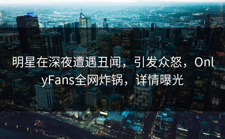 明星在深夜遭遇丑闻，引发众怒，OnlyFans全网炸锅，详情曝光