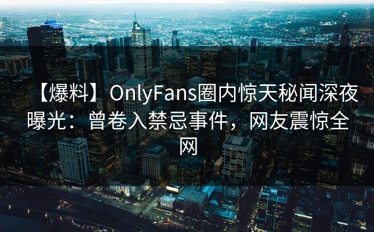 【爆料】OnlyFans圈内惊天秘闻深夜曝光：曾卷入禁忌事件，网友震惊全网