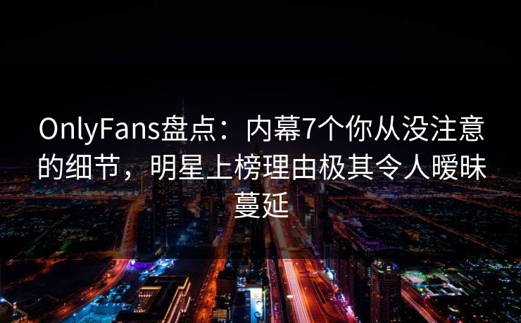 OnlyFans盘点：内幕7个你从没注意的细节，明星上榜理由极其令人暧昧蔓延