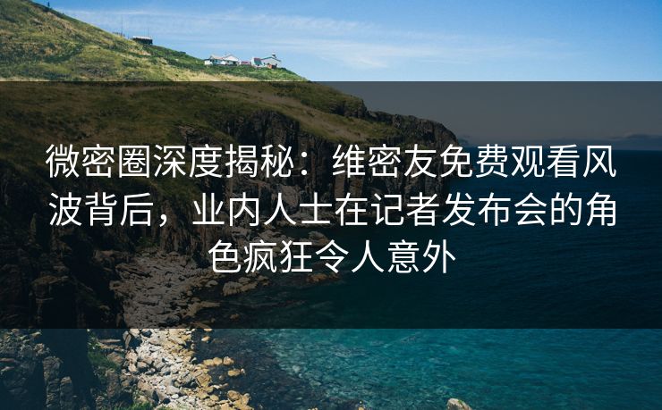微密圈深度揭秘：维密友免费观看风波背后，业内人士在记者发布会的角色疯狂令人意外