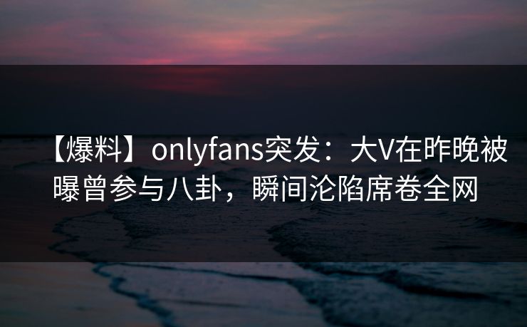 【爆料】onlyfans突发：大V在昨晚被曝曾参与八卦，瞬间沦陷席卷全网