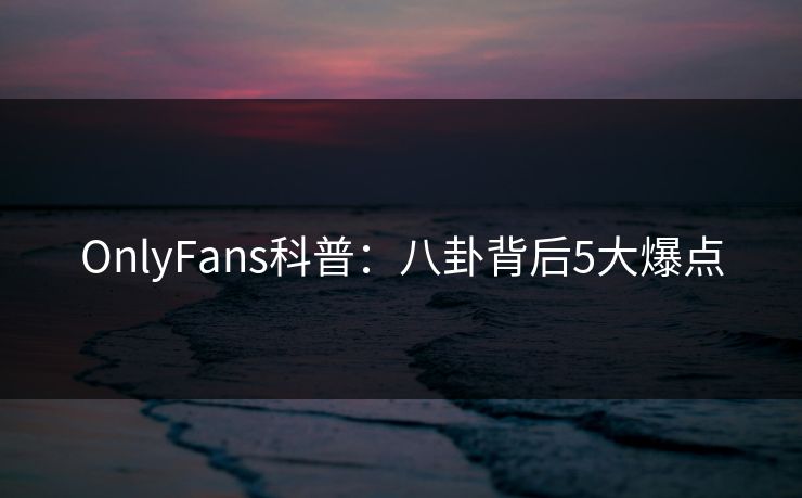 OnlyFans科普：八卦背后5大爆点