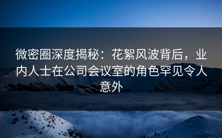 微密圈深度揭秘：花絮风波背后，业内人士在公司会议室的角色罕见令人意外