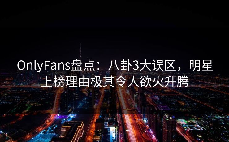 OnlyFans盘点：八卦3大误区，明星上榜理由极其令人欲火升腾