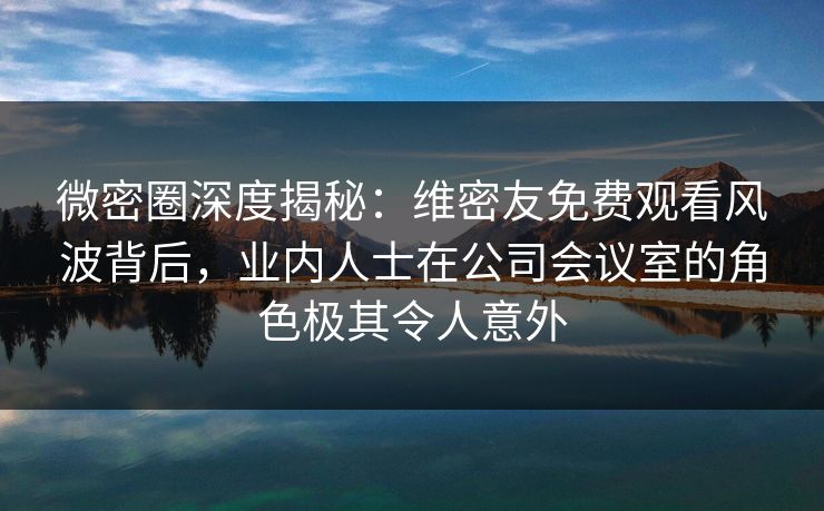 微密圈深度揭秘:维密友免费观看风波背后,业内人士在公司会议室的角色极其令人意外 微密圈深度揭秘:维密友免费观看风波背后,业内人士在公司会议室的角色极其令人意外