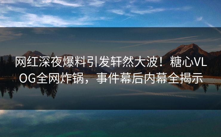 网红深夜爆料引发轩然大波!糖心VLOG全网炸锅,事件幕后内幕全揭示 网红深夜爆料引发轩然大波!糖心VLOG全网炸锅,事件幕后内幕全揭示