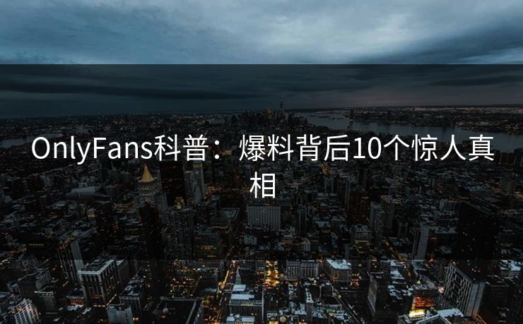 OnlyFans科普:爆料背后10个惊人真相 OnlyFans科普:爆料背后10个惊人真相