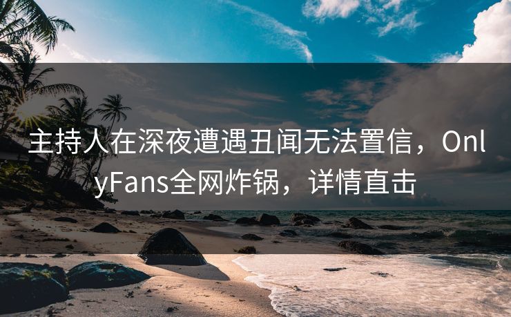 主持人在深夜遭遇丑闻无法置信，OnlyFans全网炸锅，详情直击