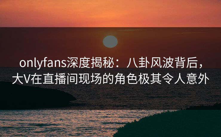 onlyfans深度揭秘：八卦风波背后，大V在直播间现场的角色极其令人意外
