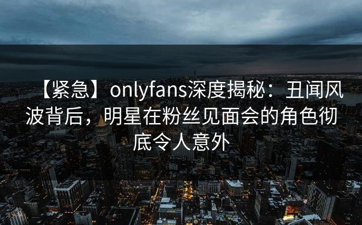 【紧急】onlyfans深度揭秘：丑闻风波背后，明星在粉丝见面会的角色彻底令人意外