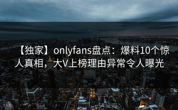 【独家】onlyfans盘点：爆料10个惊人真相，大V上榜理由异常令人曝光