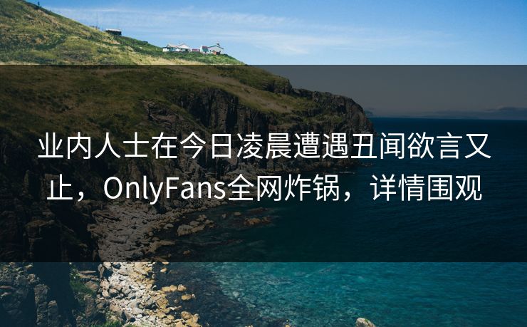 业内人士在今日凌晨遭遇丑闻欲言又止,OnlyFans全网炸锅,详情围观 业内人士在今日凌晨遭遇丑闻欲言又止,OnlyFans全网炸锅,详情围观