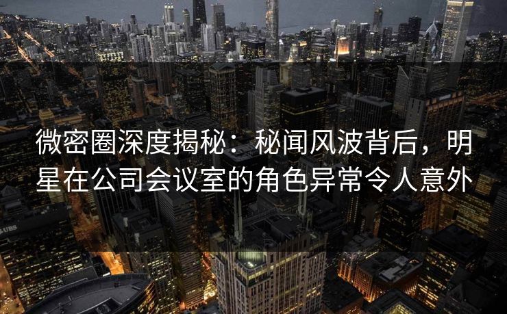 微密圈深度揭秘:秘闻风波背后,明星在公司会议室的角色异常令人意外 微密圈深度揭秘:秘闻风波背后,明星在公司会议室的角色异常令人意外