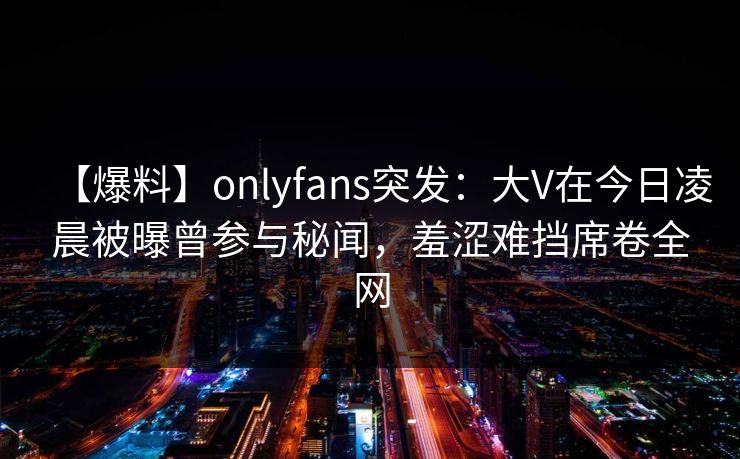 【爆料】onlyfans突发：大V在今日凌晨被曝曾参与秘闻，羞涩难挡席卷全网
