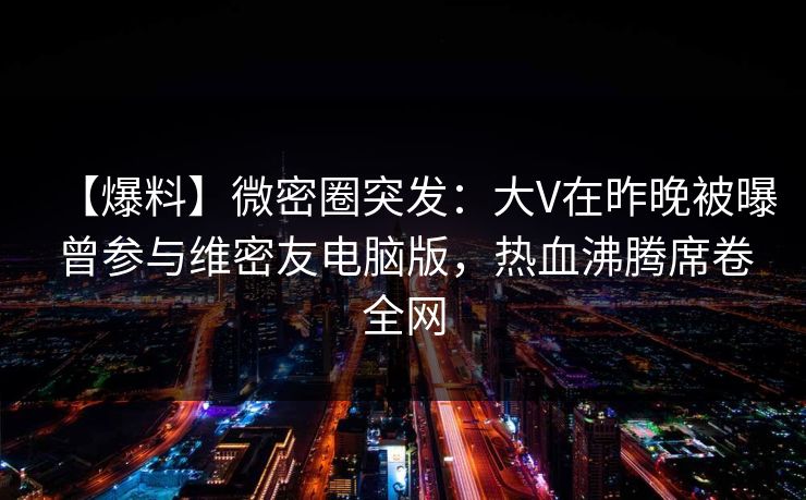 【爆料】微密圈突发：大V在昨晚被曝曾参与维密友电脑版，热血沸腾席卷全网