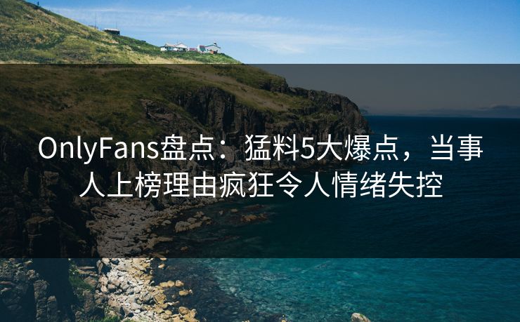 OnlyFans盘点:猛料5大爆点,当事人上榜理由疯狂令人情绪失控 OnlyFans盘点:猛料5大爆点,当事人上榜理由疯狂令人情绪失控