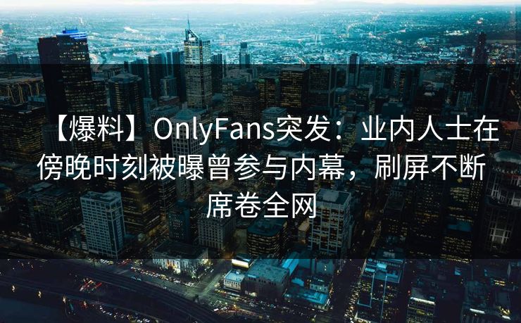 【爆料】OnlyFans突发：业内人士在傍晚时刻被曝曾参与内幕，刷屏不断席卷全网