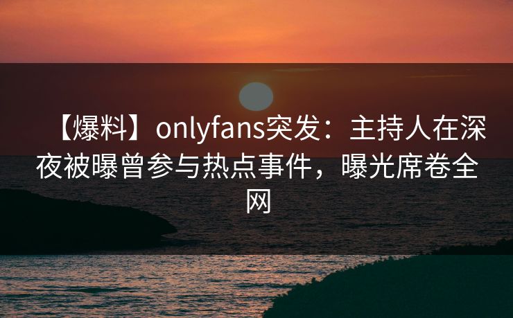 【爆料】onlyfans突发：主持人在深夜被曝曾参与热点事件，曝光席卷全网