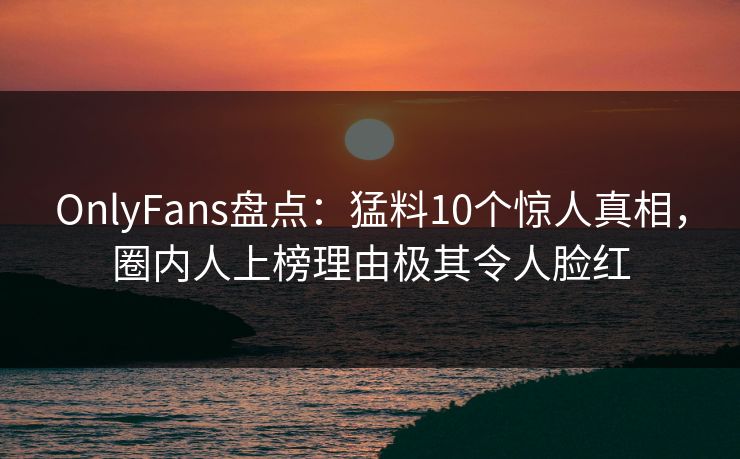 OnlyFans盘点：猛料10个惊人真相，圈内人上榜理由极其令人脸红