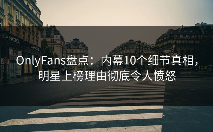 OnlyFans盘点：内幕10个细节真相，明星上榜理由彻底令人愤怒