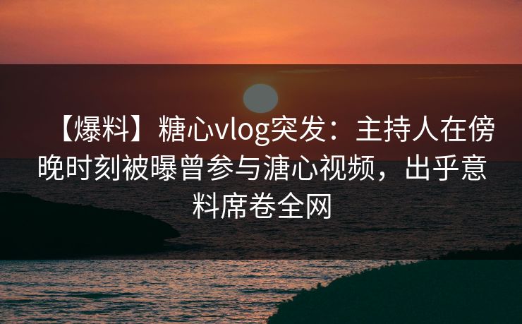 【爆料】糖心vlog突发:主持人在傍晚时刻被曝曾参与溏心视频,出乎意料席卷全网 【爆料】糖心vlog突发:主持人在傍晚时刻被曝曾参与溏心视频,出乎意料席卷全网