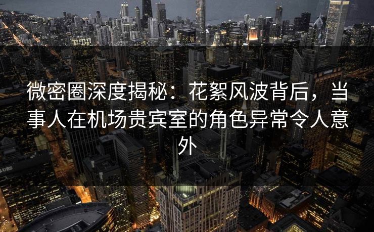 微密圈深度揭秘：花絮风波背后，当事人在机场贵宾室的角色异常令人意外