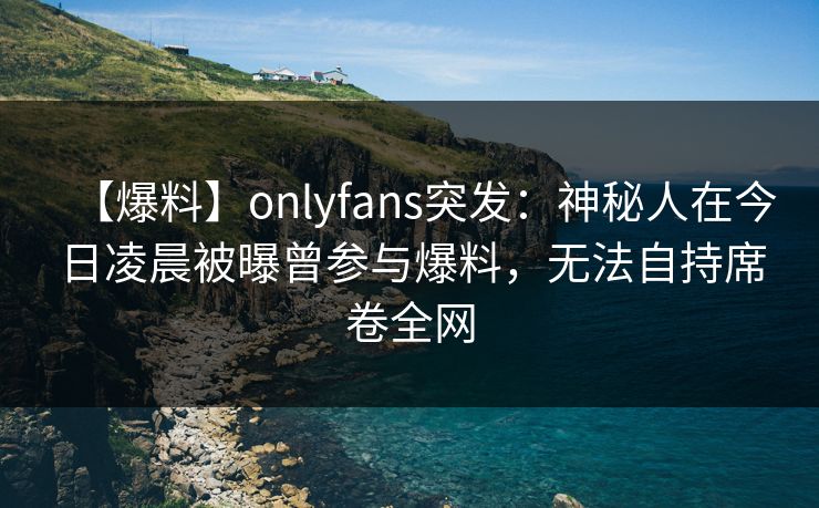 【爆料】onlyfans突发：神秘人在今日凌晨被曝曾参与爆料，无法自持席卷全网